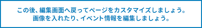 この後、編集画面へ戻ってページをカスタマイズしましょう。画像を入れたり、イベント情報を編集しましょう。