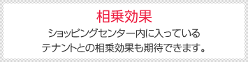 相乗効果 [ショッピングセンター内に入っているテナントとの相乗効果も期待できます。]