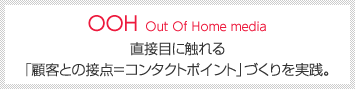 OOH Out Of Home media [直接目に触れる「顧客との接点＝コンタクトポイント」づくりを実践。]